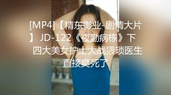 [MP4]【精东影业-剧情大片】 JD-122《夜勤病栋》下❤️四大美女护士大战猥琐医生 直接爽死了