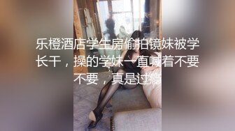 乐橙酒店学生房偷拍镜妹被学长干，操的学妹一直喊着不要不要，真是过瘾