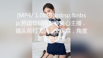 [MP4/ 1.08G]&nbsp;&nbsp;劳动节极品女神良心主播，镜头前打飞机，交深喉，角度超多拍摄爆