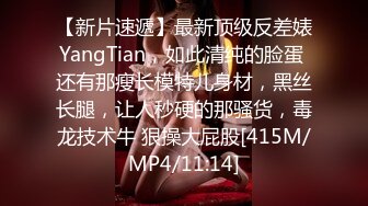 【新片速遞】最新顶级反差婊YangTian，如此清纯的脸蛋 还有那瘦长模特儿身材，黑丝长腿，让人秒硬的那骚货，毒龙技术牛 狠操大屁股[415M/MP4/11:14]