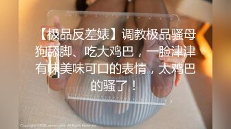 【极品反差婊】调教极品骚母狗舔脚、吃大鸡巴，一脸津津有味美味可口的表情，太鸡巴的骚了！