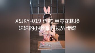 XSJKY-019 佳芯 用零花钱换妹妹的小嫩逼 性视界传媒