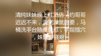 清纯妹妹晚上住酒店，约哥哥迟迟不来，洗完澡就想要，马桶洗手台随坐自慰，手指插穴，妹妹好骚呀~