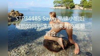 STP34485 Sawg 熟練小姐姐幫肋如何到達前所未有的高潮 百合