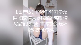 【国产版】[PMC-417]李允熙 初恋情人被我操到高潮 情人猛掐大肥奶 ***求饶别玩坏 蜜桃影像传媒