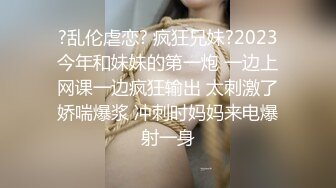 ?乱伦虐恋? 疯狂兄妹?2023今年和妹妹的第一炮 一边上网课一边疯狂输出 太刺激了娇喘爆浆 冲刺时妈妈来电爆射一身