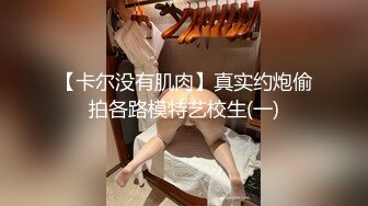 【卡尔没有肌肉】真实约炮偷拍各路模特艺校生(一)