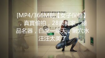 [MP4/366MB]【女子保健】，真實偷拍，28歲良家，極品名器，白虎一線天，嫩穴水汪汪太美了