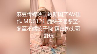 麻豆传媒映画最新国产AV佳作 MD0121 痴妹子淫冬至-冬至不端饺子碗 露出奶头哥哥玩