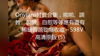 Onyfans付費合集，啪啪、調教、製服、自慰等等應有盡有，稀缺資源勁爆收藏～598V高清原版 (5)