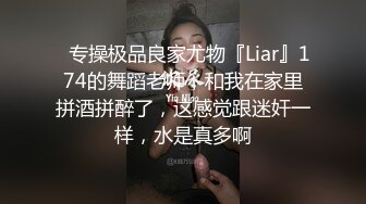 ✿专操极品良家尤物『Liar』174的舞蹈老师，和我在家里拼酒拼醉了，这感觉跟迷奸一样，水是真多啊