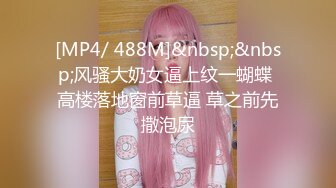 [MP4/ 488M]&nbsp;&nbsp;风骚大奶女逼上纹一蝴蝶 高楼落地窗前草逼 草之前先撒泡尿