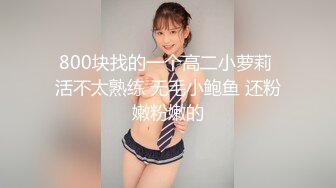 800块找的一个高二小萝莉 活不太熟练 无毛小鲍鱼 还粉嫩粉嫩的