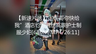 【新速片遞】 “哥哥你快给我”酒店约炮肉丝高跟护士制服少妇[686M/MP4/26:11]