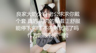 良家大奶少妇 老公求求你戴个套 真的 肉肉的操着正舒服能停下来吗 不内射就完了吗 作为回报射你一脸