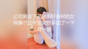 公司聚会下药迷倒好身材的女同事??正干活突然手动了一下 吓一跳