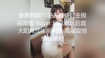 最美韩国TS逆天颜值公主极品闺蜜 Sugar 玩具爆玩后庭 大阳具顶撞前列腺 高潮双倍快感爆射