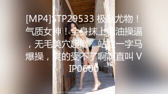 [MP4]STP29533 极品尤物！气质女神！全身抹上精油操逼，无毛美穴超嫩，站立一字马爆操，爽的受不了啊啊直叫 VIP0600