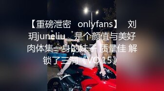 【重磅泄密✨onlyfans】⭐刘玥juneliu⭐ 是个颜值与美好肉体集一身的妹子 质量佳 解锁了三洞《VO.15》