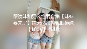 眼镜妹和男友性爱合集【妹妹要来了】纯天然吊钟乳眼镜妹【181V】 (110)