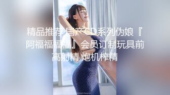 精品推荐 国产CD系列伪娘『阿福福福福』会员订制玩具前高射精 炮机榨精