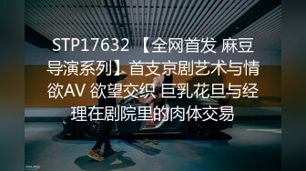 STP17632 【全网首发 麻豆导演系列】首支京剧艺术与情欲AV 欲望交织 巨乳花旦与经理在剧院里的肉体交易