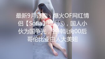 最新9月订购，爆火OF网红情侣【Sofia】福利⑤，国人小伙为国争光，各种玩肏00后哥伦比亚白人大美妞