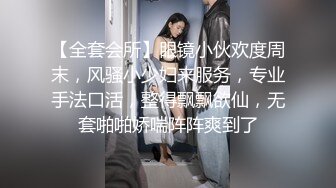 【全套会所】眼镜小伙欢度周末，风骚小少妇来服务，专业手法口活，整得飘飘欲仙，无套啪啪娇喘阵阵爽到了