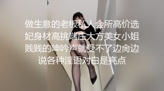 做生意的老板私人会所高价选妃身材高挑端庄大方美女小姐贱贱的呻吟声就受不了边肏边说各种淫语对白是亮点