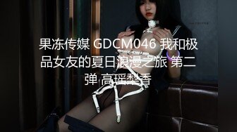 果冻传媒 GDCM046 我和极品女友的夏日浪漫之旅 第二弹 高瑶梨香