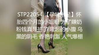 STP22054 【孕味十足】怀胎四个月的小姐姐 为了赚奶粉钱真是拼了 隆起的小腹 乌黑的阴毛 香艳刺激 人气爆棚