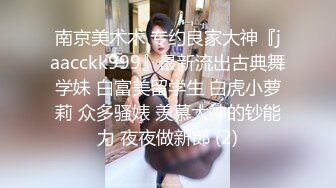 南京美术术 专约良家大神『jaacckk999』最新流出古典舞学妹 白富美留学生 白虎小萝莉 众多骚婊 羡慕大神的钞能力 夜夜做新郎 (2)