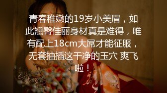 青春稚嫩的19岁小美眉，如此翘臀佳丽身材真是难得，唯有配上18cm大屌才能征服，无套抽插这干净的玉穴 爽飞啦！