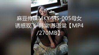 麻豆传媒MKY-HS-005母女诱惑双飞-韩棠 苏语棠【MP4/270MB】