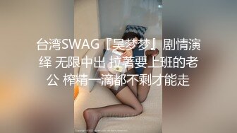 台湾SWAG『吴梦梦』剧情演绎 无限中出 拉著要上班的老公 榨精一滴都不剩才能走