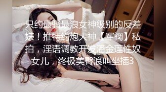 只约最骚最浪女神级别的反差婊！推特约炮大神【军阀】私拍，淫语调教开发潘金莲性奴女儿，终极美臀浪叫坐插3