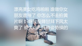 漂亮美女吃鸡啪啪 谁做你女朋友遭殃了 你怎么不去拍黄片啊 妈呀我投降甘拜下风太爽了 被大鸡吧各种姿势操的快哭了